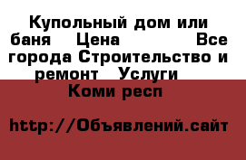 Купольный дом или баня  › Цена ­ 68 000 - Все города Строительство и ремонт » Услуги   . Коми респ.